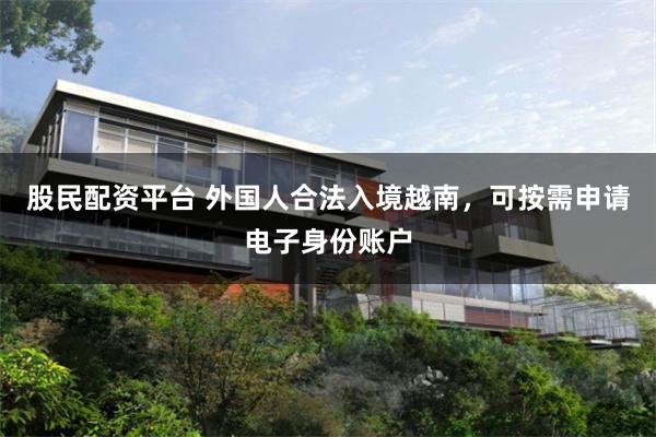 股民配资平台 外国人合法入境越南，可按需申请电子身份账户