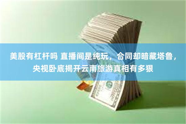 美股有杠杆吗 直播间是纯玩，合同却暗藏塔鲁，央视卧底揭开云南旅游真相有多狠