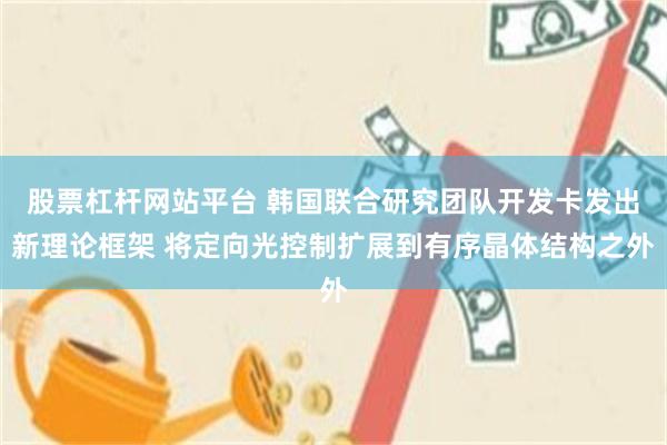 股票杠杆网站平台 韩国联合研究团队开发卡发出新理论框架 将定向光控制扩展到有序晶体结构之外