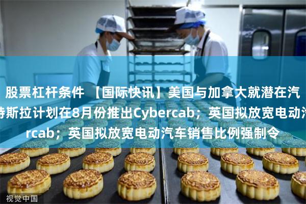 股票杠杆条件 【国际快讯】美国与加拿大就潜在汽车关税下调洽谈；特斯拉计划在8月份推出Cybercab；英国拟放宽电动汽车销售比例强制令