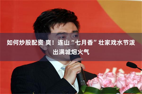 如何炒股配资 爽！连山“七月香”壮家戏水节泼出满城烟火气