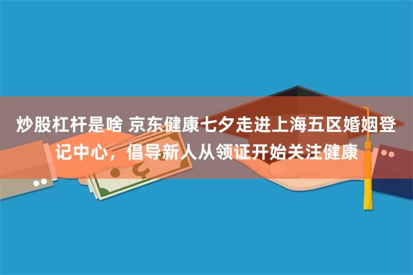 炒股杠杆是啥 京东健康七夕走进上海五区婚姻登记中心,倡导新人从领证开始关注健康