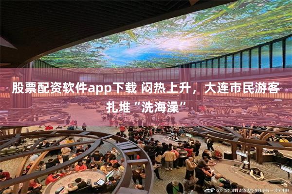 股票配资软件app下载 闷热上升，大连市民游客扎堆“洗海澡”