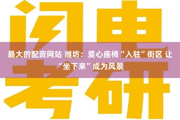 最大的配资网站 潍坊：爱心座椅“入驻”街区 让“坐下来”成为风景