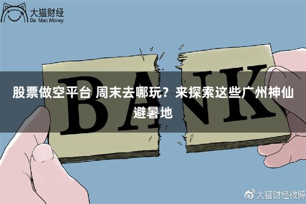 股票做空平台 周末去哪玩？来探索这些广州神仙避暑地
