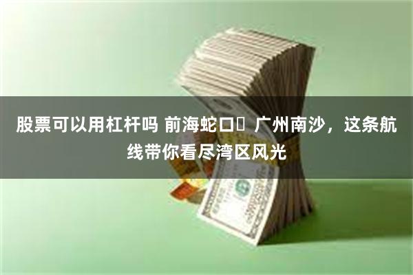 股票可以用杠杆吗 前海蛇口⇌广州南沙，这条航线带你看尽湾区风光