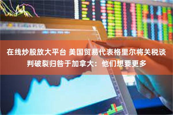 在线炒股放大平台 美国贸易代表格里尔将关税谈判破裂归咎于加拿大:他们想要更多