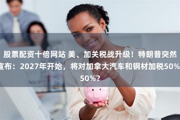 股票配资十倍网站 美、加关税战升级！特朗普突然宣布：2027年开始，将对加拿大汽车和钢材加税50%？