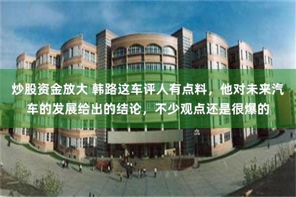 炒股资金放大 韩路这车评人有点料,他对未来汽车的发展给出的结论,不少观点还是很爆的