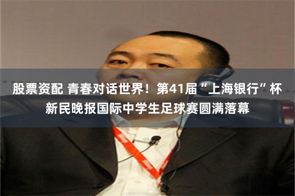 股票资配 青春对话世界！第41届“上海银行”杯新民晚报国际中学生足球赛圆满落幕