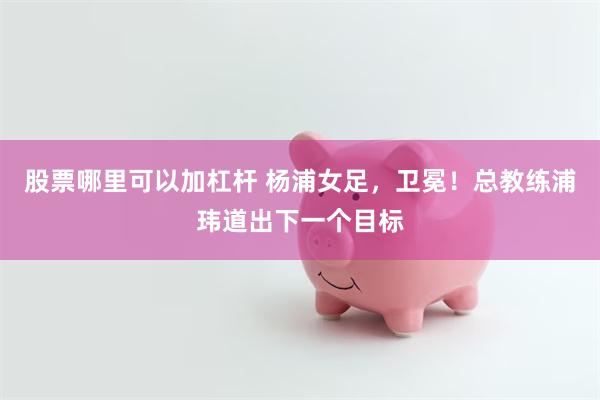 股票哪里可以加杠杆 杨浦女足，卫冕！总教练浦玮道出下一个目标