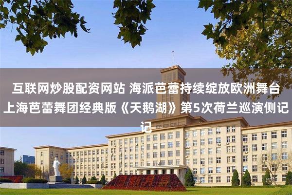 互联网炒股配资网站 海派芭蕾持续绽放欧洲舞台上海芭蕾舞团经典版《天鹅湖》第5次荷兰巡演侧记