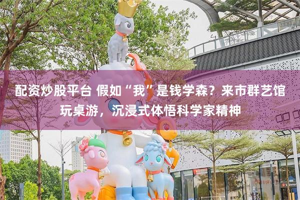 配资炒股平台 假如“我”是钱学森？来市群艺馆玩桌游，沉浸式体悟科学家精神