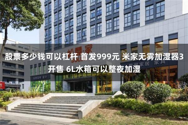 股票多少钱可以杠杆 首发999元 米家无雾加湿器3开售 6L水箱可以整夜加湿