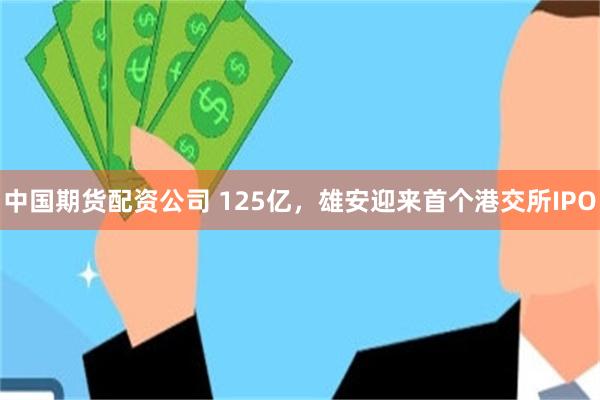 中国期货配资公司 125亿，雄安迎来首个港交所IPO