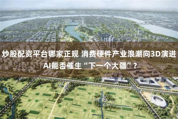炒股配资平台哪家正规 消费硬件产业浪潮向3D演进 AI能否催生“下一个大疆”？