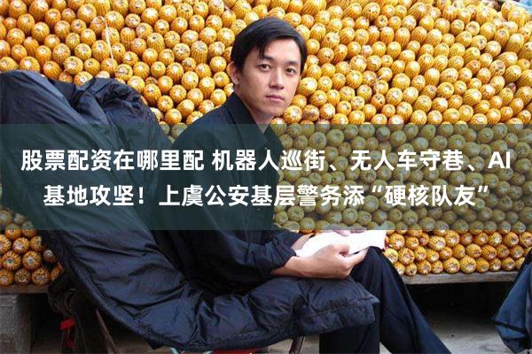 股票配资在哪里配 机器人巡街、无人车守巷、AI基地攻坚！上虞公安基层警务添“硬核队友”