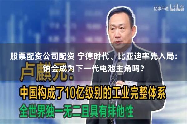 股票配资公司配资 宁德时代、比亚迪率先入局：钠会成为下一代电池主角吗？