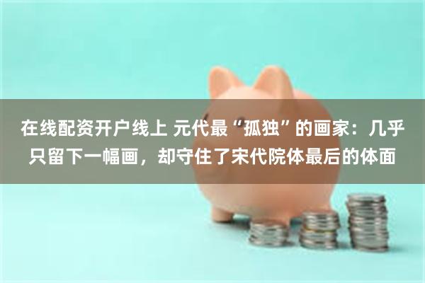 在线配资开户线上 元代最“孤独”的画家：几乎只留下一幅画，却守住了宋代院体最后的体面