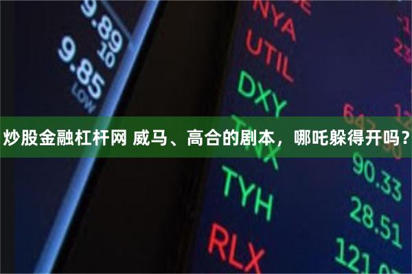 炒股金融杠杆网 威马、高合的剧本，哪吒躲得开吗？