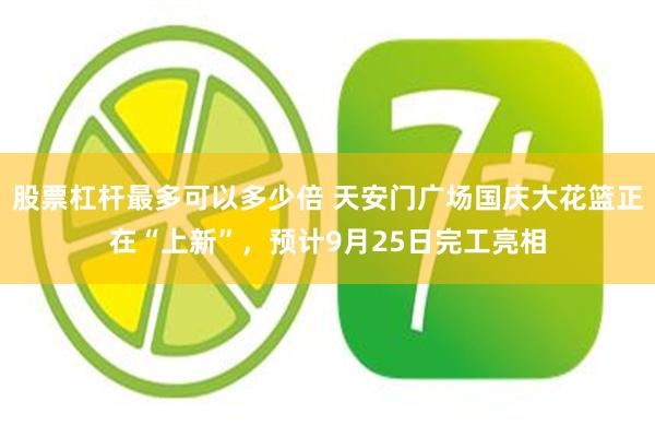股票杠杆最多可以多少倍 天安门广场国庆大花篮正在“上新”，预计9月25日完工亮相