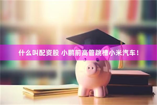 什么叫配资股 小鹏前高管跳槽小米汽车！