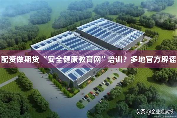 配资做期货 “安全健康教育网”培训？多地官方辟谣