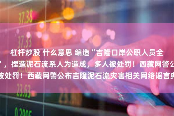 杠杆炒股 什么意思 编造“吉隆口岸公职人员全部殉职、岗位大量空缺”，捏造泥石流系人为造成，多人被处罚！西藏网警公布吉隆泥石流灾害相关网络谣言典型案例