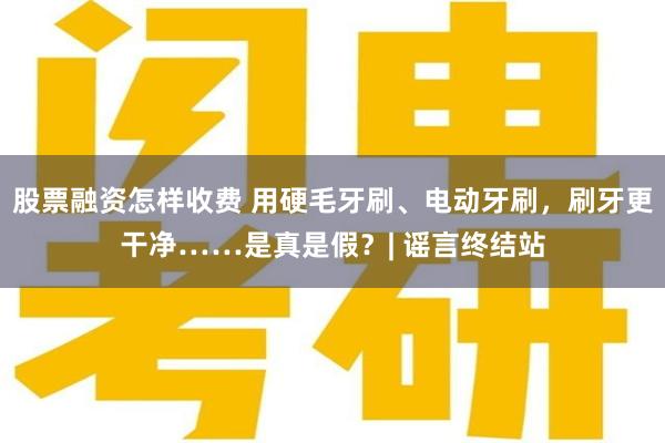 股票融资怎样收费 用硬毛牙刷、电动牙刷，刷牙更干净……是真是假？| 谣言终结站