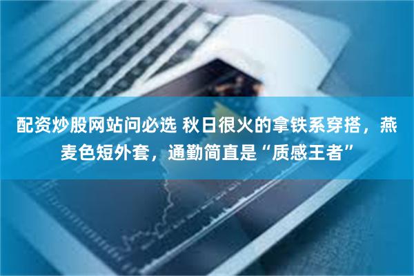 配资炒股网站问必选 秋日很火的拿铁系穿搭,燕麦色短外套,通勤简直是“质感王者”