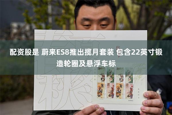 配资股是 蔚来ES8推出揽月套装 包含22英寸锻造轮圈及悬浮车标