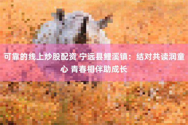 可靠的线上炒股配资 宁远县鲤溪镇：结对共读润童心 青春相伴助成长