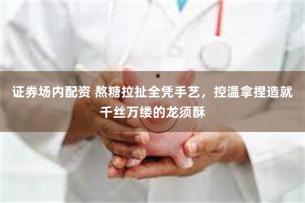 证券场内配资 熬糖拉扯全凭手艺，控温拿捏造就千丝万缕的龙须酥