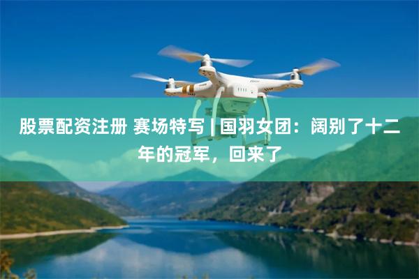 股票配资注册 赛场特写 | 国羽女团：阔别了十二年的冠军，回来了