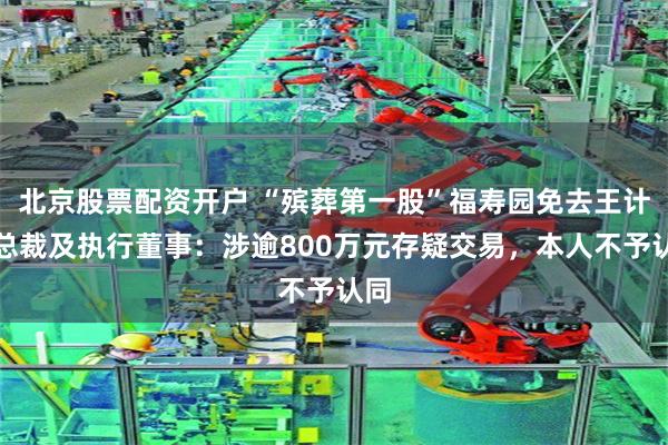 北京股票配资开户 “殡葬第一股”福寿园免去王计生总裁及执行董事：涉逾800万元存疑交易，本人不予认同