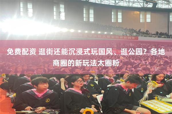 免费配资 逛街还能沉浸式玩国风、逛公园？各地商圈的新玩法太圈粉