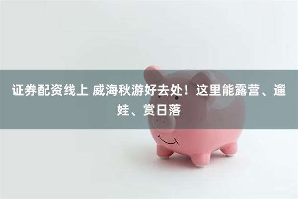 证券配资线上 威海秋游好去处！这里能露营、遛娃、赏日落