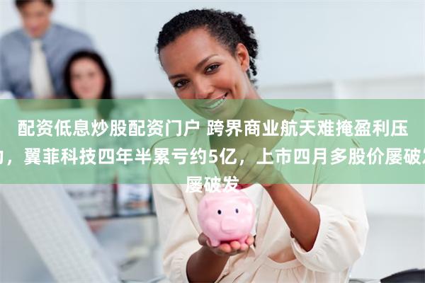 配资低息炒股配资门户 跨界商业航天难掩盈利压力，翼菲科技四年半累亏约5亿，上市四月多股价屡破发