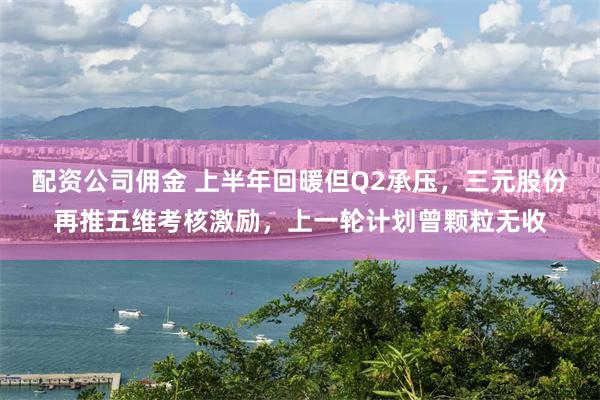 配资公司佣金 上半年回暖但Q2承压，三元股份再推五维考核激励，上一轮计划曾颗粒无收