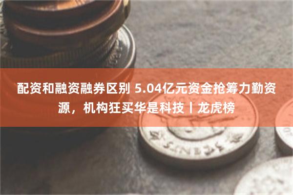 配资和融资融券区别 5.04亿元资金抢筹力勤资源，机构狂买华是科技丨龙虎榜