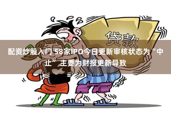 配资炒股入门 58家IPO今日更新审核状态为“中止” 主要为财报更新导致