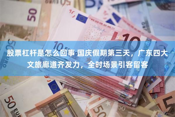 股票杠杆是怎么回事 国庆假期第三天，广东四大文旅廊道齐发力，全时场景引客留客