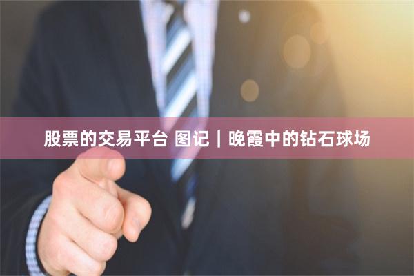 股票的交易平台 图记｜晚霞中的钻石球场