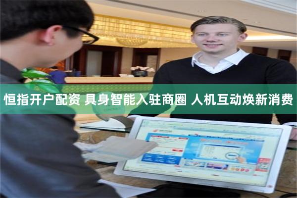 恒指开户配资 具身智能入驻商圈 人机互动焕新消费