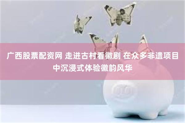 广西股票配资网 走进古村看徽剧 在众多非遗项目中沉浸式体验徽韵风华