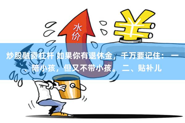 炒股融资杠杆 如果你有退休金，千万要记住： 一、陪小孩，但又不带小孩。 二、贴补儿