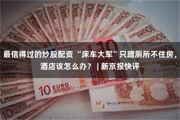 最信得过的炒股配资 “床车大军”只蹭厕所不住房，酒店该怎么办？ | 新京报快评
