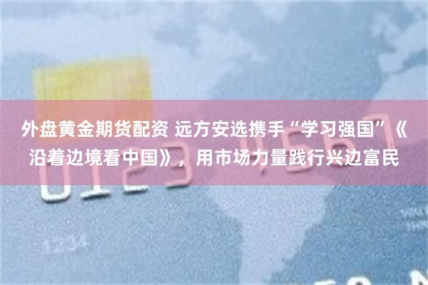 外盘黄金期货配资 远方安选携手“学习强国”《沿着边境看中国》，用市场力量践行兴边富民