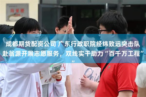 成都期货配资公司 广东行政职院经纬致远突击队赴翁源开展志愿服务，双线实干助力“百千万工程”