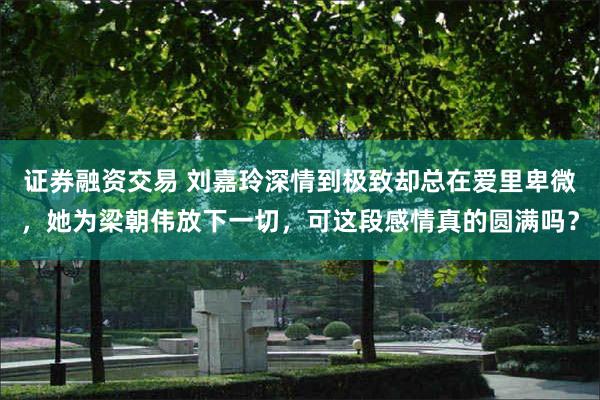 证券融资交易 刘嘉玲深情到极致却总在爱里卑微，她为梁朝伟放下一切，可这段感情真的圆满吗？